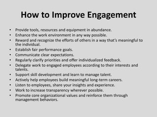 • Provide tools, resources and equipment in abundance.
• Enhance the work environment in any way possible.
• Reward and recognize the efforts of others in a way that’s meaningful to
the individual.
• Establish fair performance goals.
• Communicate clear expectations.
• Regularly clarify priorities and offer individualized feedback.
• Delegate work to engaged employees according to their interests and
talents.
• Support skill development and learn to manage talent.
• Actively help employees build meaningful long-term careers.
• Listen to employees, share your insights and experience.
• Work to increase transparency wherever possible.
• Promote core organizational values and reinforce them through
management behaviors.
How to Improve Engagement
 