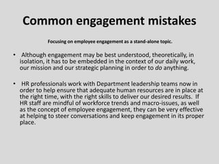 Focusing on employee engagement as a stand-alone topic.
• Although engagement may be best understood, theoretically, in
isolation, it has to be embedded in the context of our daily work,
our mission and our strategic planning in order to do anything.
• HR professionals work with Department leadership teams now in
order to help ensure that adequate human resources are in place at
the right time, with the right skills to deliver our desired results. If
HR staff are mindful of workforce trends and macro-issues, as well
as the concept of employee engagement, they can be very effective
at helping to steer conversations and keep engagement in its proper
place.
Common engagement mistakes
 