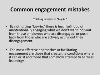 Thinking in terms of “buy-in.”
• By not forcing “buy-in,” there is less likelihood of
unintentionally engaging what we don’t want: opt-out
from those employees who are disengaged, or push-
back from those who are actively acting out their
disengagement.
• The most effective approaches at facilitating
engagement are those that create the conditions where
it can exist and those that somehow attempt to harness
its energy.
Common engagement mistakes
 