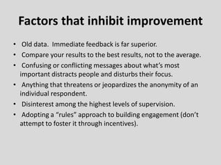 • Old data. Immediate feedback is far superior.
• Compare your results to the best results, not to the average.
• Confusing or conflicting messages about what’s most
important distracts people and disturbs their focus.
• Anything that threatens or jeopardizes the anonymity of an
individual respondent.
• Disinterest among the highest levels of supervision.
• Adopting a “rules” approach to building engagement (don’t
attempt to foster it through incentives).
Factors that inhibit improvement
 