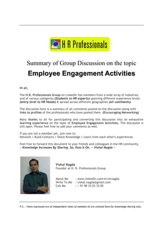 Summary of Group Discussion on the topic

Employee Engagement Activities
Hi all,
The H.R. Professionals Group on LinkedIn has members from a wide array of industries
and of various categories (Students to HR experts) spanning different experience levels
(entry level to HR Heads) & spread across different geographies (all continents).
The discussion here is a summary of all comments posted on the discussion along with
links to profiles of the professionals who have posted them. (Encouraging Networking)
Many thanks to all for participating and converting this discussion into an exhaustive
learning experience on the topic of Employee Engagement Activities. The discussion is
still open. Please feel free to add your comments as well.
If you are not a member yet, join now to:
Network | Build Contacts | Share Knowledge | Learn from each other's experiences
Feel free to forward this document to your friends and colleagues in the HR community.
~ Knowledge Increases By Sharing. So, Pass It On. ~ Vishal Nagda ~

Vishal Nagda
Founder at H. R. Professionals Group
About Me
Write To Me
Call Me

: www.linkedin.cominvicnagda
: vishal.nagda@gmail.com
: + 91 98 33 03 33 05

P.S. : Views expressed are of independent views of members & are collated here for knowledge sharing only.

 