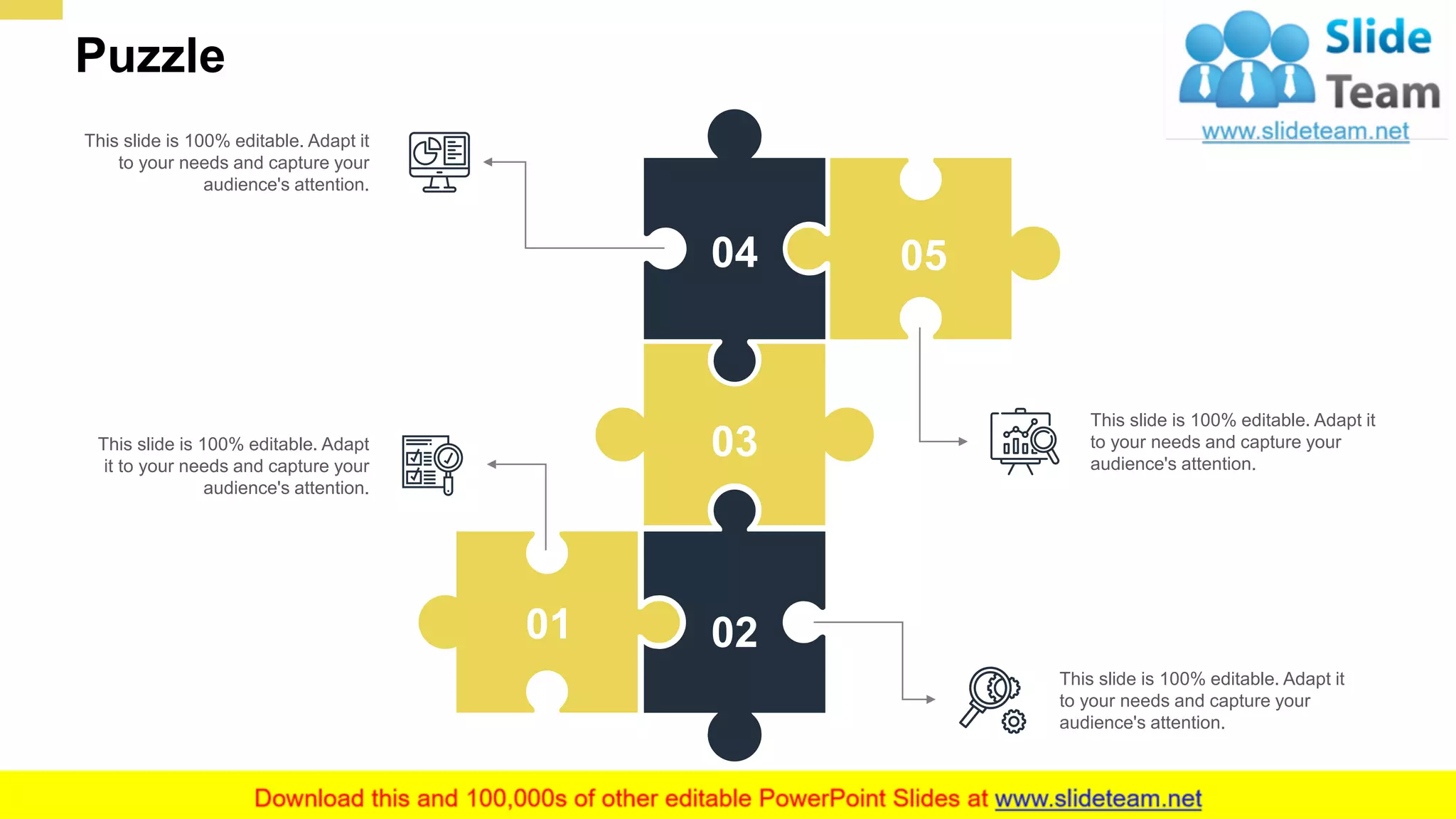Puzzle
23
04
03
05
0201
This slide is 100% editable. Adapt it
to your needs and capture your
audience's attention.
This slide is 100% editable. Adapt
it to your needs and capture your
audience's attention.
This slide is 100% editable. Adapt it
to your needs and capture your
audience's attention.
This slide is 100% editable. Adapt it
to your needs and capture your
audience's attention.
 