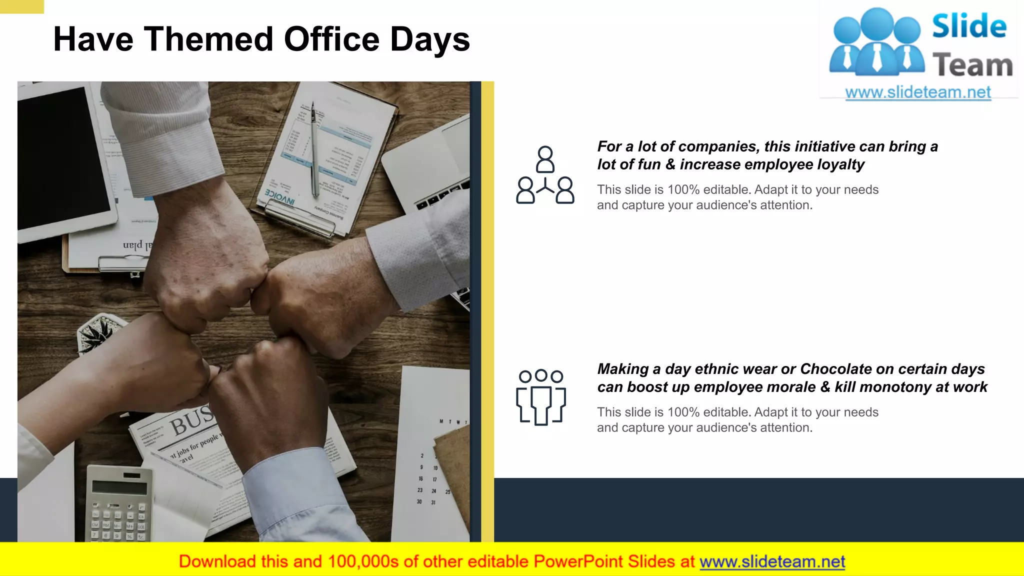 Have Themed Office Days
7
For a lot of companies, this initiative can bring a
lot of fun & increase employee loyalty
This slide is 100% editable. Adapt it to your needs
and capture your audience's attention.
Making a day ethnic wear or Chocolate on certain days
can boost up employee morale & kill monotony at work
This slide is 100% editable. Adapt it to your needs
and capture your audience's attention.
 