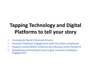 Tapping Technology and Digital
Platforms to tell your story
• Incorporate Bama’s Business Drivers
• Increase Employee Engagement with non-salary employees
• Support sustainability initiatives by reducing carbon footprint
• Simplifying and making it easy to give increases Employee
Engagement
 