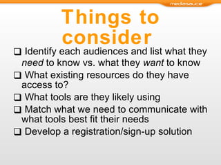 Things to consider  Identify each audiences and list what they  need  to know vs. what they  want  to know What existing resources do they have access to? What tools are they likely using Match what we need to communicate with what tools best fit their needs Develop a registration/sign-up solution 