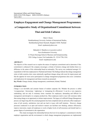 International Affairs and Global Strategy www.iiste.org
ISSN 2224-574X (Paper) ISSN 2224-8951 (Online)
Vol.9, 2013
1
Employee Engagement and Change Management Programmes:
a Comparative Study of Organisational Commitment between
Thai and Irish Cultures
Mark J. Dunne
Ramkhamhaeng University, Institute of International Studies,
Ramkhamhaeng Road, Huamark, Bangkok 10240, Thailand
Email: mjadunne@yahoo.com
Bahaudin G. Mujtaba (correspondent author)
Nova Southeastern University
H. Wayne Huizenga School of Business and Entrepreneurship,
3301 College Avenue, Fort Lauderdale, FL. 33314-7796, USA
Email: mujtaba@nova.edu
ABSTRACT:
The objective of this research was to explore the nature of employee commitment and to determine if this
commitment is enhanced if the company encourages a climate of inclusive change and whether there is a
difference in the nature of this relationship based on nationality. The survey was conducted amongst 121
respondents in full-time employment in Thailand and Ireland. The findings indicate that change management
styles in both countries show some statistically significant changes along with room for improvement and
that the appetite for more active participation in change management programmes does exist. Limitations
and implications for management and future research are presented.
Key Words: Change climate, change management, commitment, Ireland, Thailand.
INTRODUCTION
Change is an inevitable and constant feature of modern corporate life. Whether the process is called
‘re-engineering’, ‘downsizing’, ‘rightsizing’ or ‘strategising for efficiencies’ it can be a very expensive
undertaking, and not only in monetary terms: traumatic for employees, demanding and difficult for
management and disruptive to company productivity. Most employees tend to react with resistance rather
than seeing change as an opportunity to initiate improvements. The legacy of a difficult Change Management
process can linger long after the actual programme has been completed and can adversely affect employees’
sense of job security, satisfaction, trust and can lead to issues with staff retention. However, change
processes conducted in an open and inclusive manner can facilitate new thinking, enhance efficiencies,
improve innovation, inspire all employees to work at higher levels of self-awareness and should lead to a
greater degree of commitment to the organisation.
This study investigates the relationship between the level of an employee’s commitment to his/her
employer organisation and the environment in which change management programmes are implemented
 