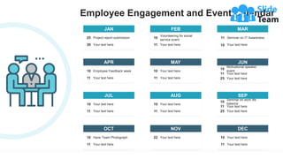 Employee Engagement and Event Calendar
JAN
Project report submission
25
Your text here
30
FEB
Volunteering for social
service event
10
Your text here
11
MAR
Seminar on IT Awareness
11
10 Your text here
JUL
Your text here
10
Your text here
11
AUG
Your text here
10
Your text here
11
SEP
Seminar on work life
balance
10
Your text here
25
Your text here
11
OCT
Have Team Photograph
10
Your text here
11
NOV
Your text here
22
DEC
Your text here
10
Your text here
11
APR
Employee Feedback week
10
Your text here
11
MAY
Your text here
10
Your text here
11
JUN
Motivational speaker
event
10
Your text here
25
Your text here
11
 