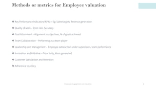Methods or metrics for Employee valuation
❖ Key Performance Indicators (KPIs) – Eg: Sales targets, Revenue generation
❖ Quality of work – Error rate, Accuracy
❖ Goal Attainment – Alignment to objectives, % of goals achieved
❖ Team Collaboration – Performing as a team player
❖ Leadership and Management – Employee satisfaction under supervision, team performance
❖ Innovation and Initiative – Proactivity, Ideas generated
❖ Customer Satisfaction and Retention
❖ Adherence to policy
Employee Engagement and Valuation 6
 
