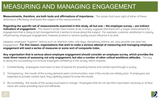 MEASURING AND MANAGING ENGAGEMENT
Measurements, therefore, are both tools and affirmations of importance.

Regarding the specific set of measurements examined in this study, all but one – the employee survey – are indirect
indicators of engagement.

For this reason, organizations that wish to make a serious attempt at measuring and managing employee
engagement will need a series of measures or some sort of composite index.
Any organization that is serious about employee engagement should consider an employee survey, which provides the
most direct means of assessing not only engagement, but also a number of other critical workforce attitudes.

21

 