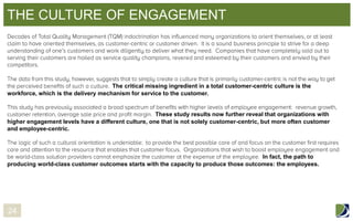 THE CULTURE OF ENGAGEMENT

The critical missing ingredient in a total customer-centric culture is the
workforce, which is the delivery mechanism for service to the customer.

These study results now further reveal that organizations with
higher engagement levels have a different culture, one that is not solely customer-centric, but more often customer
and employee-centric.

In fact, the path to
producing world-class customer outcomes starts with the capacity to produce those outcomes: the employees.

24

 