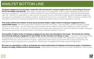 ANALYST BOTTOM LINE
Employee engagement has long been viewed like diet and exercise: everyone agrees that it’s a smart thing to focus on,
but it’s not always a top priority.

This study confirms the intuition of most savvy business leaders: higher levels of employee engagement have a
measureable impact

The benefits of higher levels of employee engagement are clear and articulated in this study. The formula for creating
and nurturing employee engagement is also simple, but the execution not always so easy.

But when an organization is able to orchestrate the mutual achievement of employee and business goals, it unleashes a
tsunami of energy unified around a shared purpose.

25

 