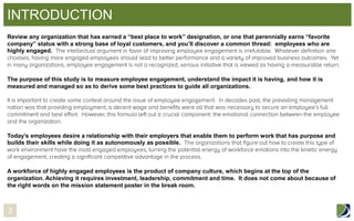 INTRODUCTION
Review any organization that has earned a “best place to work” designation, or one that perennially earns “favorite
company” status with a strong base of loyal customers, and you’ll discover a common thread: employees who are
highly engaged.

The purpose of this study is to measure employee engagement, understand the impact it is having, and how it is
measured and managed so as to derive some best practices to guide all organizations.

Today’s employees desire a relationship with their employers that enable them to perform work that has purpose and
builds their skills while doing it as autonomously as possible.

A workforce of highly engaged employees is the product of company culture, which begins at the top of the
organization. Achieving it requires investment, leadership, commitment and time. It does not come about because of
the right words on the mission statement poster in the break room.

3

 