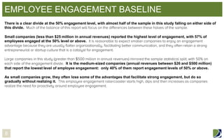 EMPLOYEE ENGAGEMENT BASELINE
There is a clear divide at the 50% engagement level, with almost half of the sample in this study falling on either side of
this divide.
Small companies (less than $25 million in annual revenues) reported the highest level of engagement, with 57% of
employees engaged at the 50% level or above.

It is the medium-sized companies (annual revenues between $26 and $500 million)
that report the lowest level of employee engagement: only 40% of them report engagement levels of 50% or above.
As small companies grow, they often lose some of the advantages that facilitate strong engagement, but do so
gradually without realizing it.

8

 