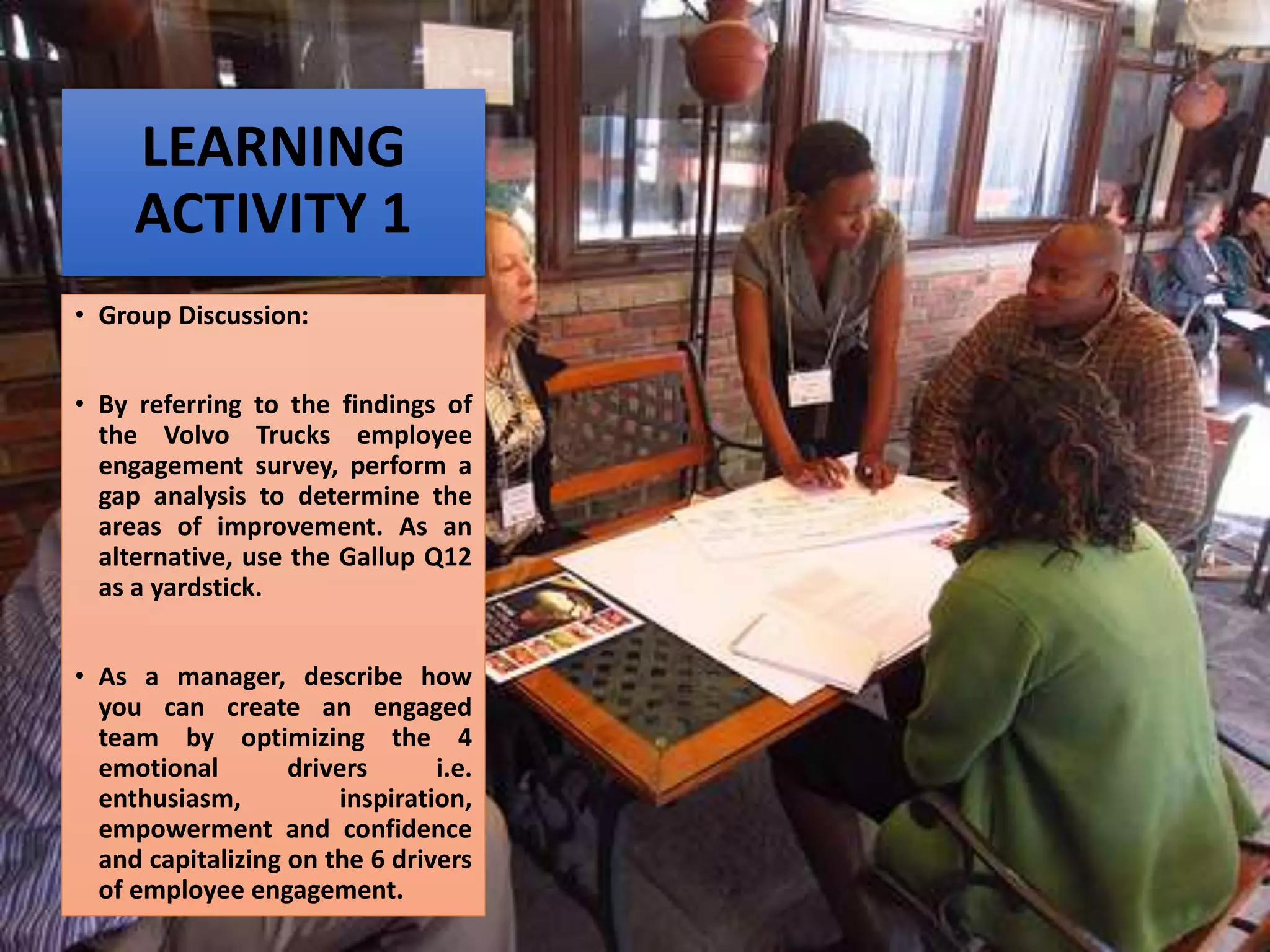 LEARNING
ACTIVITY 1
• Group Discussion:
• By referring to the findings of
the Volvo Trucks employee
engagement survey, perform a
gap analysis to determine the
areas of improvement. As an
alternative, use the Gallup Q12
as a yardstick.
• As a manager, describe how
you can create an engaged
team by optimizing the 4
emotional drivers i.e.
enthusiasm, inspiration,
empowerment and confidence
and capitalizing on the 6 drivers
of employee engagement.
 