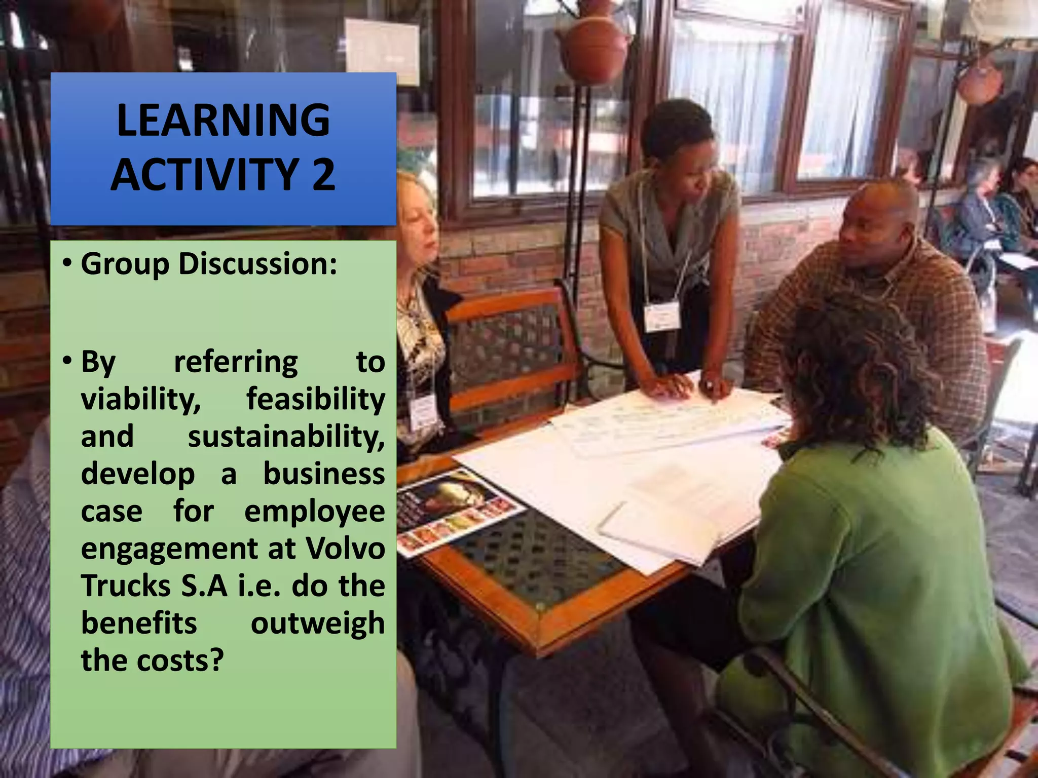 LEARNING
ACTIVITY 2
• Group Discussion:
• By referring to
viability, feasibility
and sustainability,
develop a business
case for employee
engagement at Volvo
Trucks S.A i.e. do the
benefits outweigh
the costs?
 