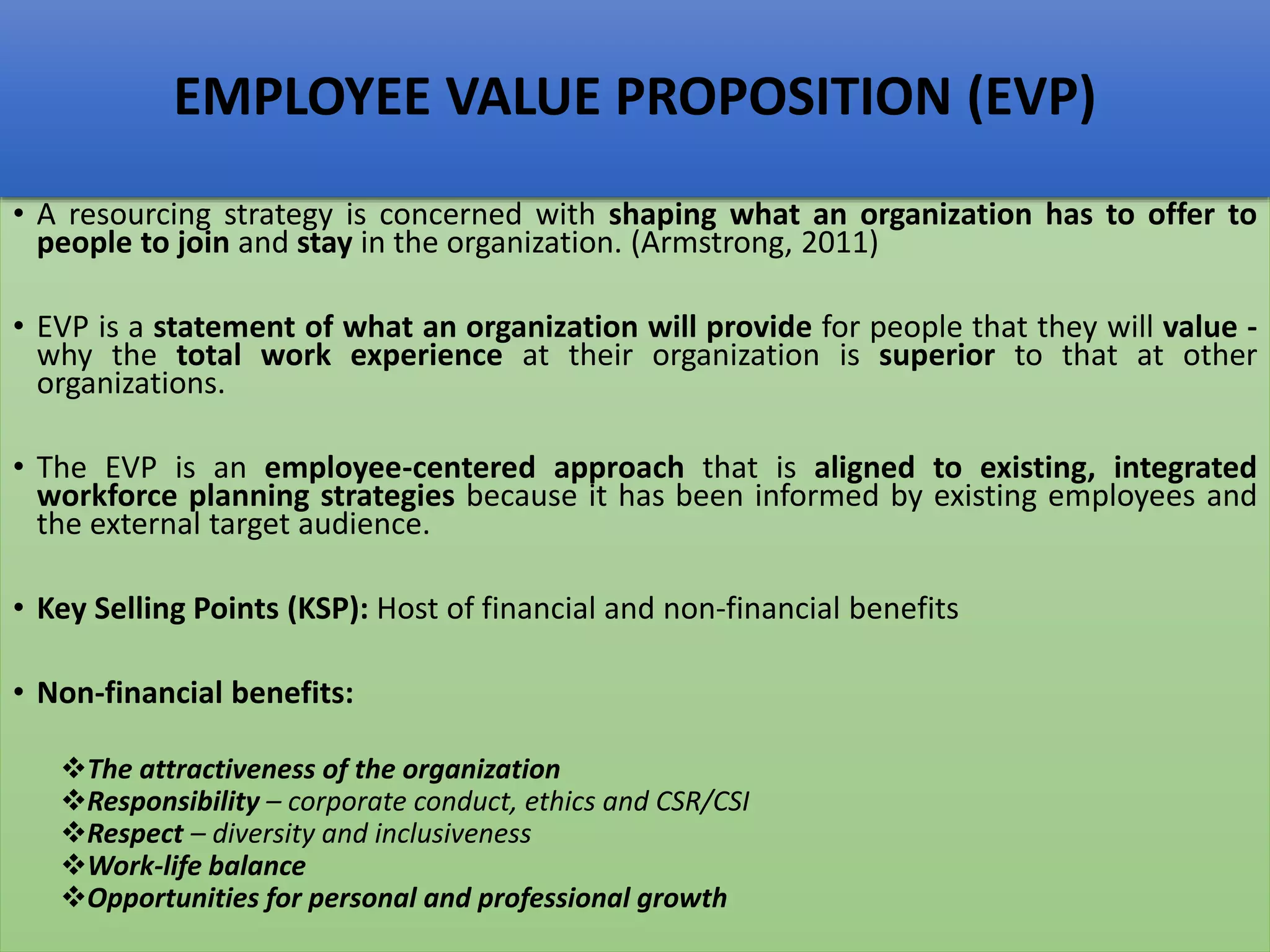• A resourcing strategy is concerned with shaping what an organization has to offer to
people to join and stay in the organization. (Armstrong, 2011)
• EVP is a statement of what an organization will provide for people that they will value -
why the total work experience at their organization is superior to that at other
organizations.
• The EVP is an employee-centered approach that is aligned to existing, integrated
workforce planning strategies because it has been informed by existing employees and
the external target audience.
• Key Selling Points (KSP): Host of financial and non-financial benefits
• Non-financial benefits:
The attractiveness of the organization
Responsibility – corporate conduct, ethics and CSR/CSI
Respect – diversity and inclusiveness
Work-life balance
Opportunities for personal and professional growth
EMPLOYEE VALUE PROPOSITION (EVP)
 