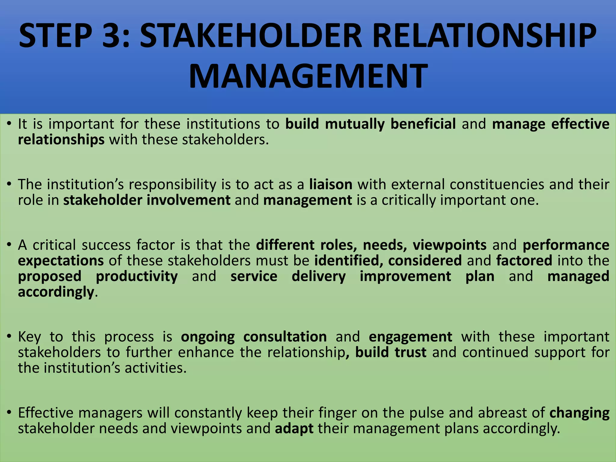 STEP 3: STAKEHOLDER RELATIONSHIP
MANAGEMENT
• It is important for these institutions to build mutually beneficial and manage effective
relationships with these stakeholders.
• The institution’s responsibility is to act as a liaison with external constituencies and their
role in stakeholder involvement and management is a critically important one.
• A critical success factor is that the different roles, needs, viewpoints and performance
expectations of these stakeholders must be identified, considered and factored into the
proposed productivity and service delivery improvement plan and managed
accordingly.
• Key to this process is ongoing consultation and engagement with these important
stakeholders to further enhance the relationship, build trust and continued support for
the institution’s activities.
• Effective managers will constantly keep their finger on the pulse and abreast of changing
stakeholder needs and viewpoints and adapt their management plans accordingly.
 