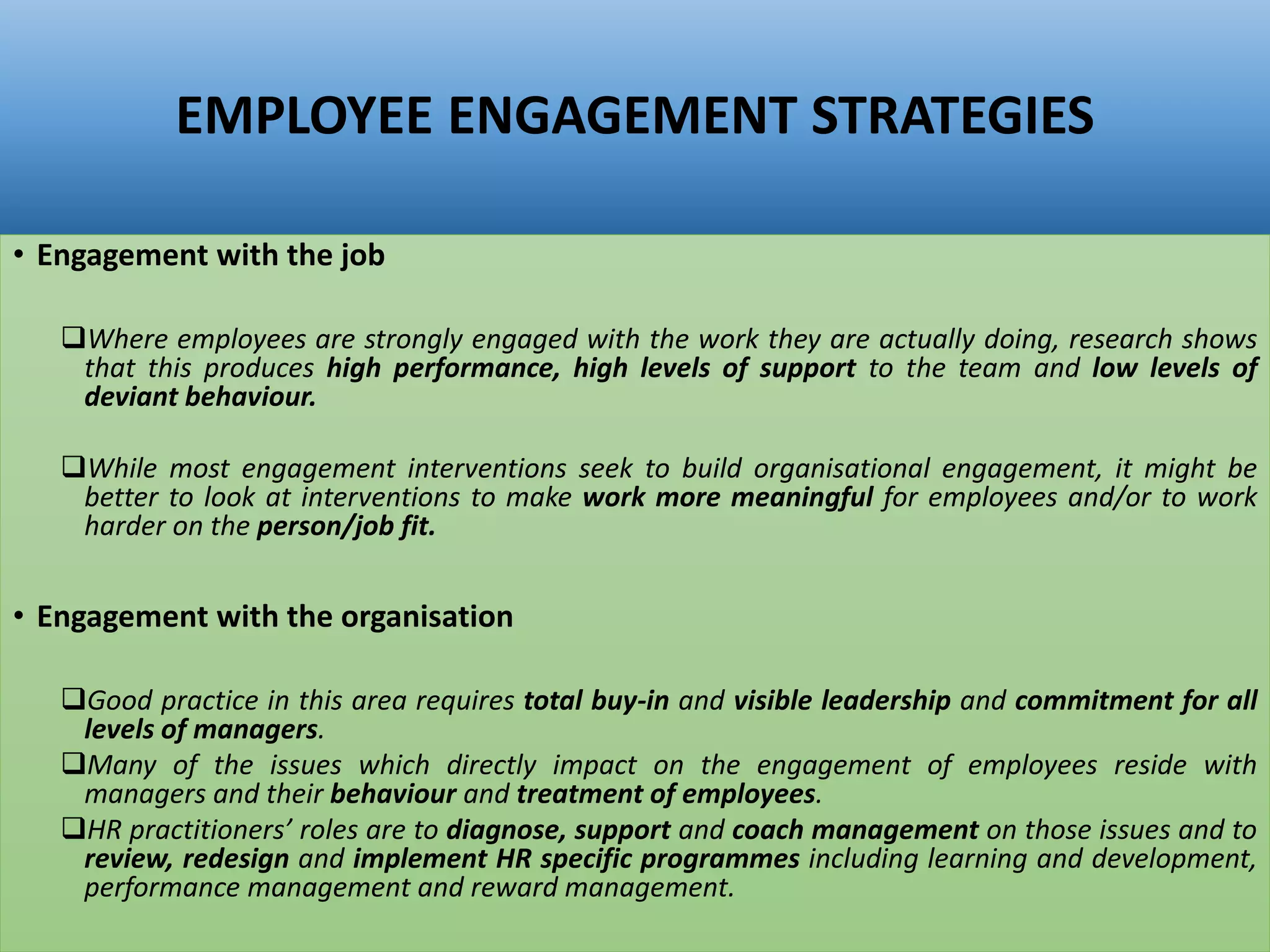 EMPLOYEE ENGAGEMENT STRATEGIES
• Engagement with the job
Where employees are strongly engaged with the work they are actually doing, research shows
that this produces high performance, high levels of support to the team and low levels of
deviant behaviour.
While most engagement interventions seek to build organisational engagement, it might be
better to look at interventions to make work more meaningful for employees and/or to work
harder on the person/job fit.
• Engagement with the organisation
Good practice in this area requires total buy-in and visible leadership and commitment for all
levels of managers.
Many of the issues which directly impact on the engagement of employees reside with
managers and their behaviour and treatment of employees.
HR practitioners’ roles are to diagnose, support and coach management on those issues and to
review, redesign and implement HR specific programmes including learning and development,
performance management and reward management.
 