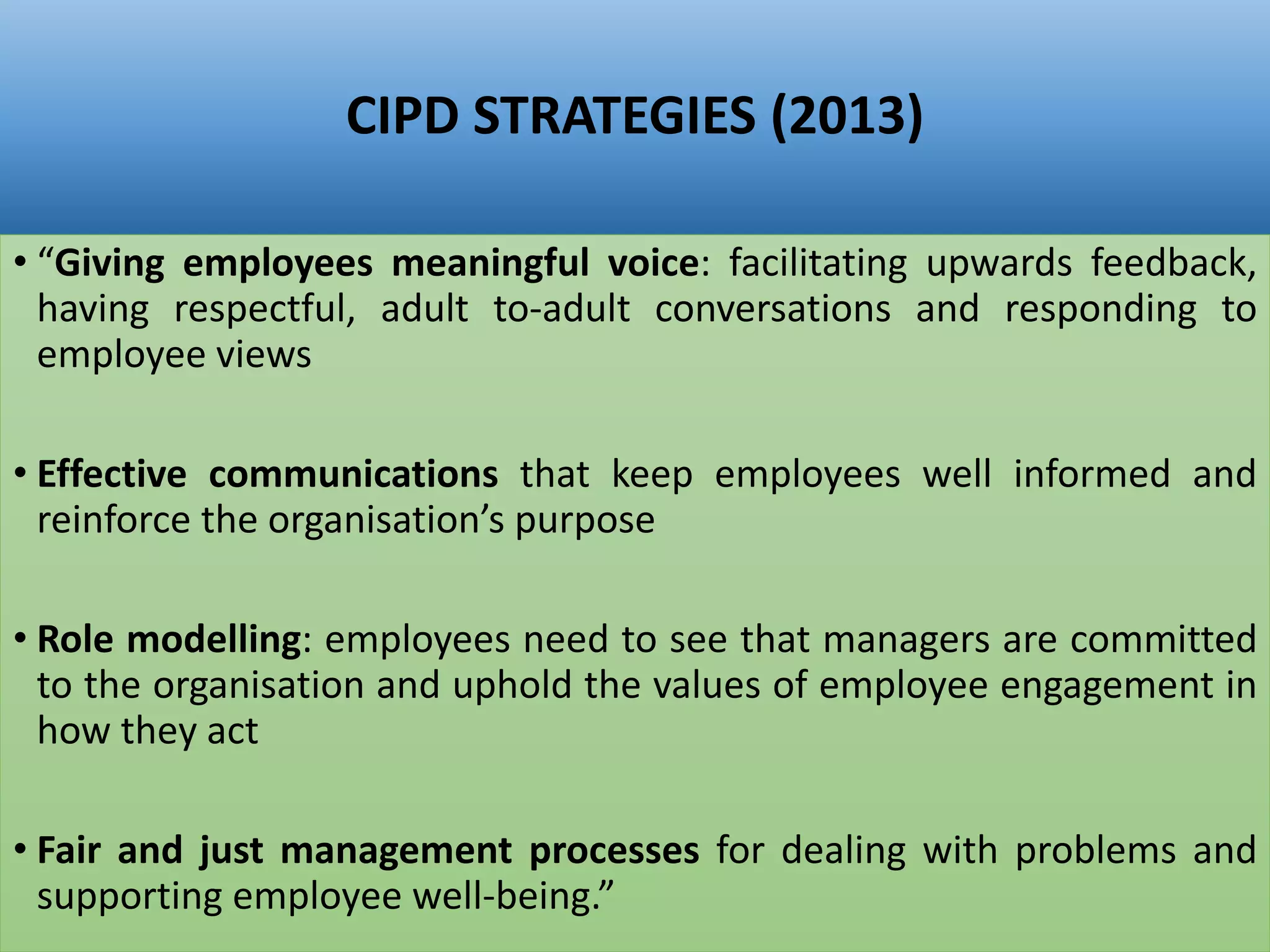 CIPD STRATEGIES (2013)
• “Giving employees meaningful voice: facilitating upwards feedback,
having respectful, adult to-adult conversations and responding to
employee views
• Effective communications that keep employees well informed and
reinforce the organisation’s purpose
• Role modelling: employees need to see that managers are committed
to the organisation and uphold the values of employee engagement in
how they act
• Fair and just management processes for dealing with problems and
supporting employee well-being.”
 