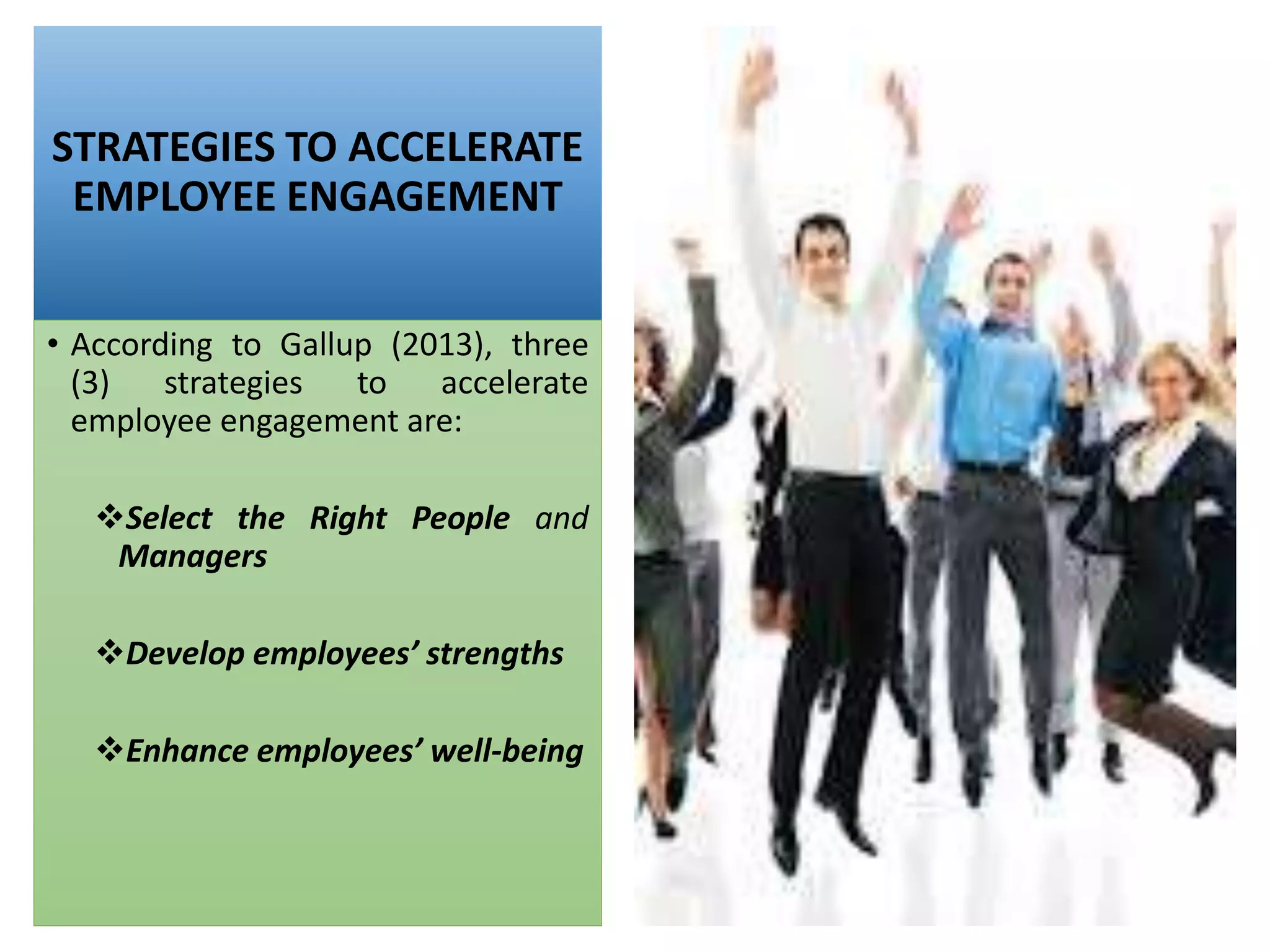 STRATEGIES TO ACCELERATE
EMPLOYEE ENGAGEMENT
• According to Gallup (2013), three
(3) strategies to accelerate
employee engagement are:
Select the Right People and
Managers
Develop employees’ strengths
Enhance employees’ well-being
 