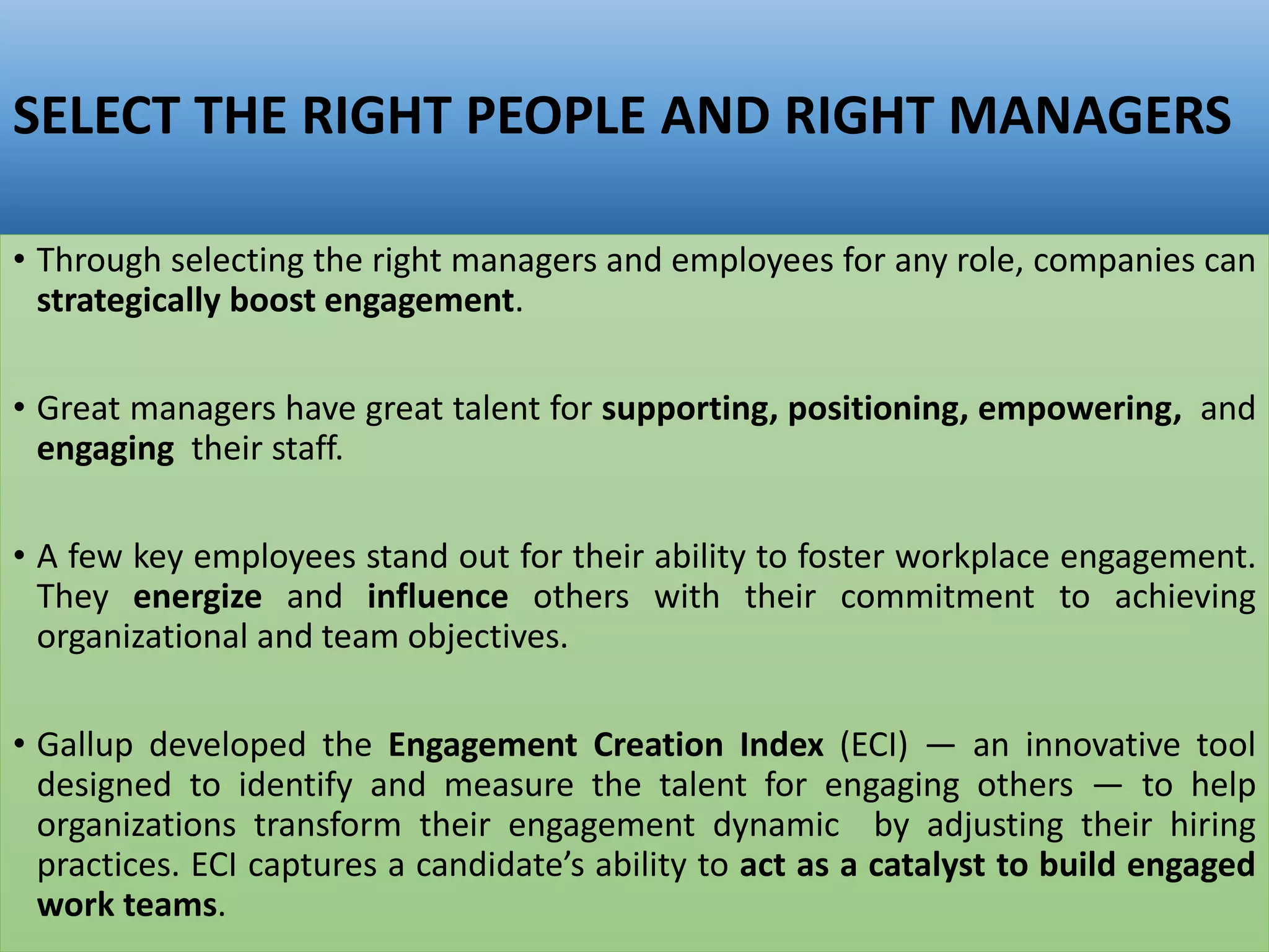 SELECT THE RIGHT PEOPLE AND RIGHT MANAGERS
• Through selecting the right managers and employees for any role, companies can
strategically boost engagement.
• Great managers have great talent for supporting, positioning, empowering, and
engaging their staff.
• A few key employees stand out for their ability to foster workplace engagement.
They energize and influence others with their commitment to achieving
organizational and team objectives.
• Gallup developed the Engagement Creation Index (ECI) — an innovative tool
designed to identify and measure the talent for engaging others — to help
organizations transform their engagement dynamic by adjusting their hiring
practices. ECI captures a candidate’s ability to act as a catalyst to build engaged
work teams.
 