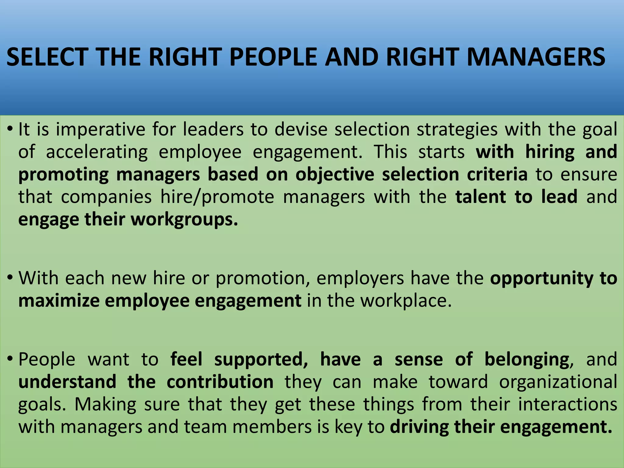 SELECT THE RIGHT PEOPLE AND RIGHT MANAGERS
• It is imperative for leaders to devise selection strategies with the goal
of accelerating employee engagement. This starts with hiring and
promoting managers based on objective selection criteria to ensure
that companies hire/promote managers with the talent to lead and
engage their workgroups.
• With each new hire or promotion, employers have the opportunity to
maximize employee engagement in the workplace.
• People want to feel supported, have a sense of belonging, and
understand the contribution they can make toward organizational
goals. Making sure that they get these things from their interactions
with managers and team members is key to driving their engagement.
 