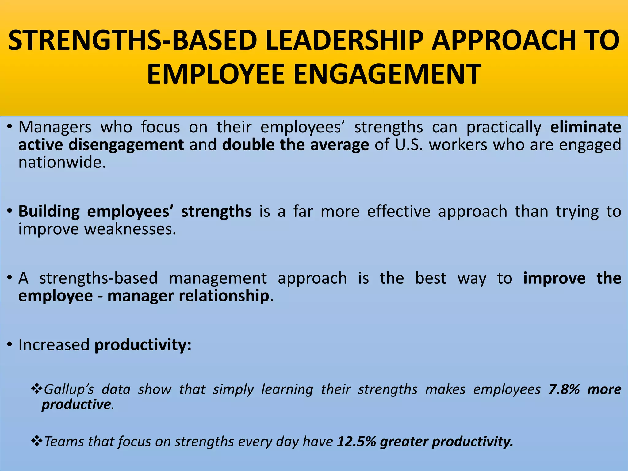 STRENGTHS-BASED LEADERSHIP APPROACH TO
EMPLOYEE ENGAGEMENT
• Managers who focus on their employees’ strengths can practically eliminate
active disengagement and double the average of U.S. workers who are engaged
nationwide.
• Building employees’ strengths is a far more effective approach than trying to
improve weaknesses.
• A strengths-based management approach is the best way to improve the
employee - manager relationship.
• Increased productivity:
Gallup’s data show that simply learning their strengths makes employees 7.8% more
productive.
Teams that focus on strengths every day have 12.5% greater productivity.
 