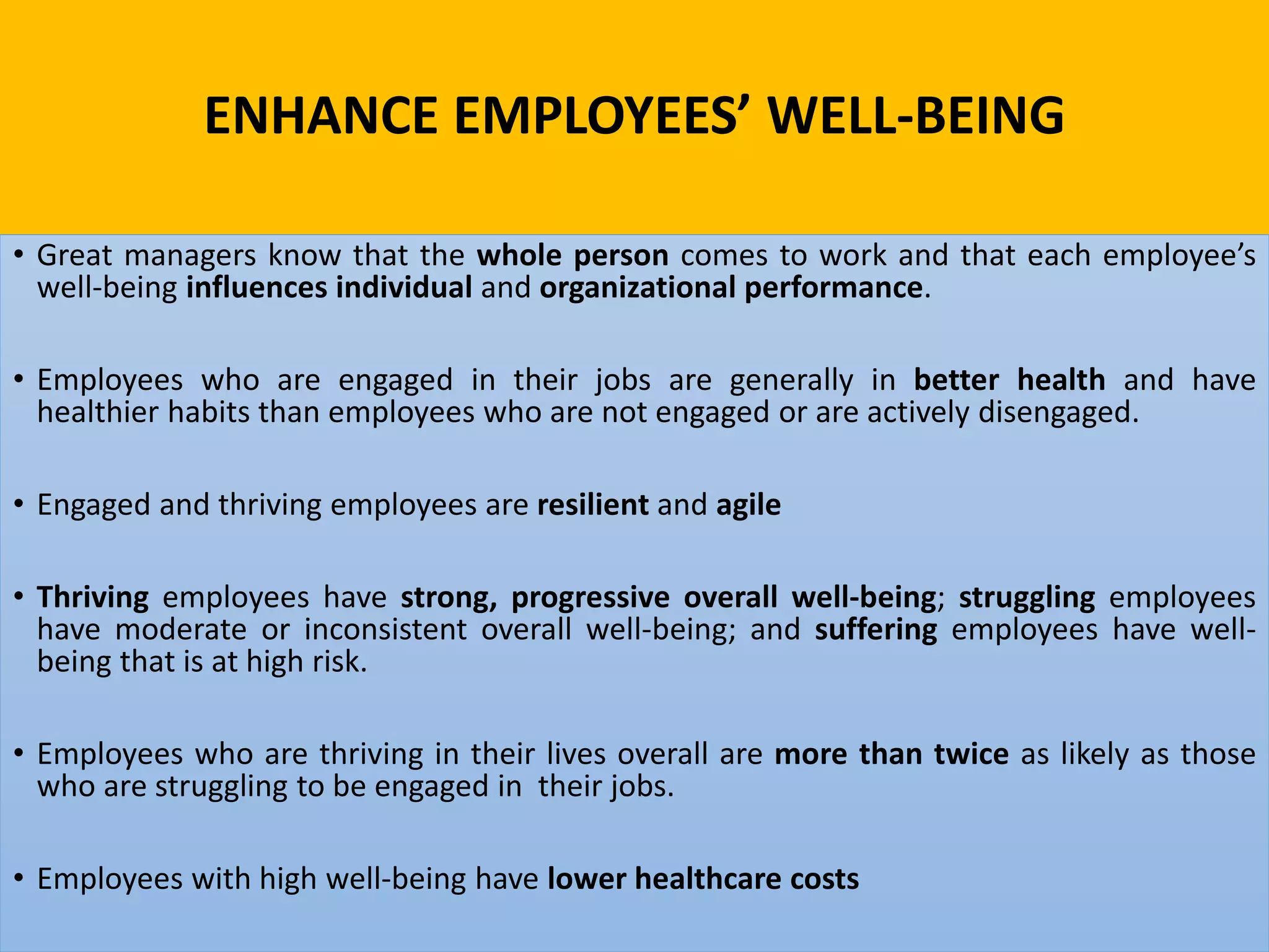 ENHANCE EMPLOYEES’ WELL-BEING
• Great managers know that the whole person comes to work and that each employee’s
well-being influences individual and organizational performance.
• Employees who are engaged in their jobs are generally in better health and have
healthier habits than employees who are not engaged or are actively disengaged.
• Engaged and thriving employees are resilient and agile
• Thriving employees have strong, progressive overall well-being; struggling employees
have moderate or inconsistent overall well-being; and suffering employees have well-
being that is at high risk.
• Employees who are thriving in their lives overall are more than twice as likely as those
who are struggling to be engaged in their jobs.
• Employees with high well-being have lower healthcare costs
 
