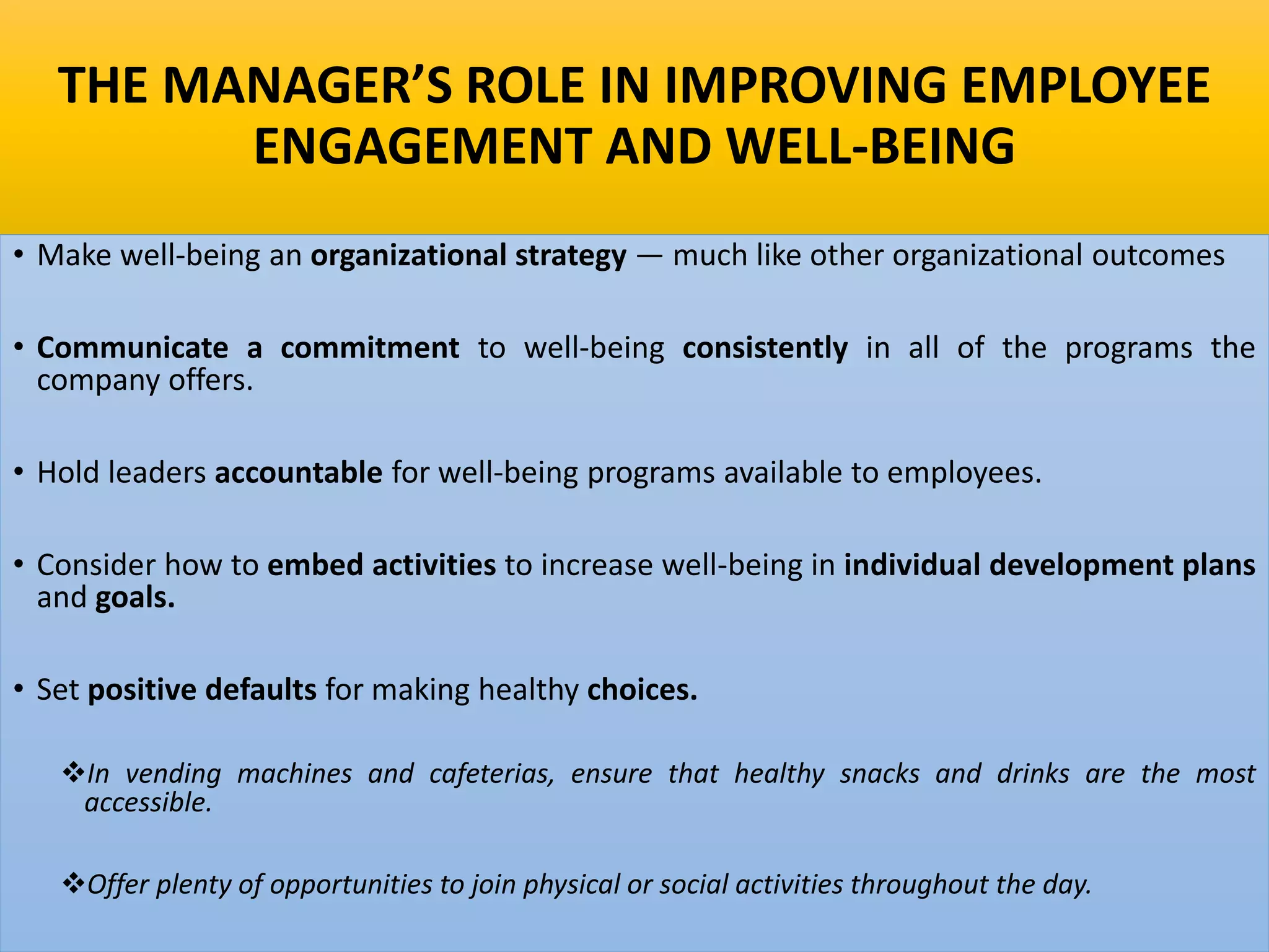 THE MANAGER’S ROLE IN IMPROVING EMPLOYEE
ENGAGEMENT AND WELL-BEING
• Make well-being an organizational strategy — much like other organizational outcomes
• Communicate a commitment to well-being consistently in all of the programs the
company offers.
• Hold leaders accountable for well-being programs available to employees.
• Consider how to embed activities to increase well-being in individual development plans
and goals.
• Set positive defaults for making healthy choices.
In vending machines and cafeterias, ensure that healthy snacks and drinks are the most
accessible.
Offer plenty of opportunities to join physical or social activities throughout the day.
 