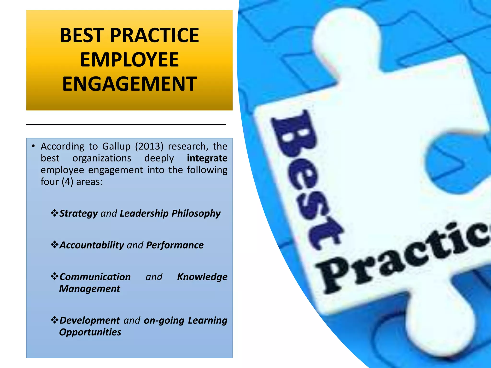 BEST PRACTICE
EMPLOYEE
ENGAGEMENT
• According to Gallup (2013) research, the
best organizations deeply integrate
employee engagement into the following
four (4) areas:
Strategy and Leadership Philosophy
Accountability and Performance
Communication and Knowledge
Management
Development and on-going Learning
Opportunities
 