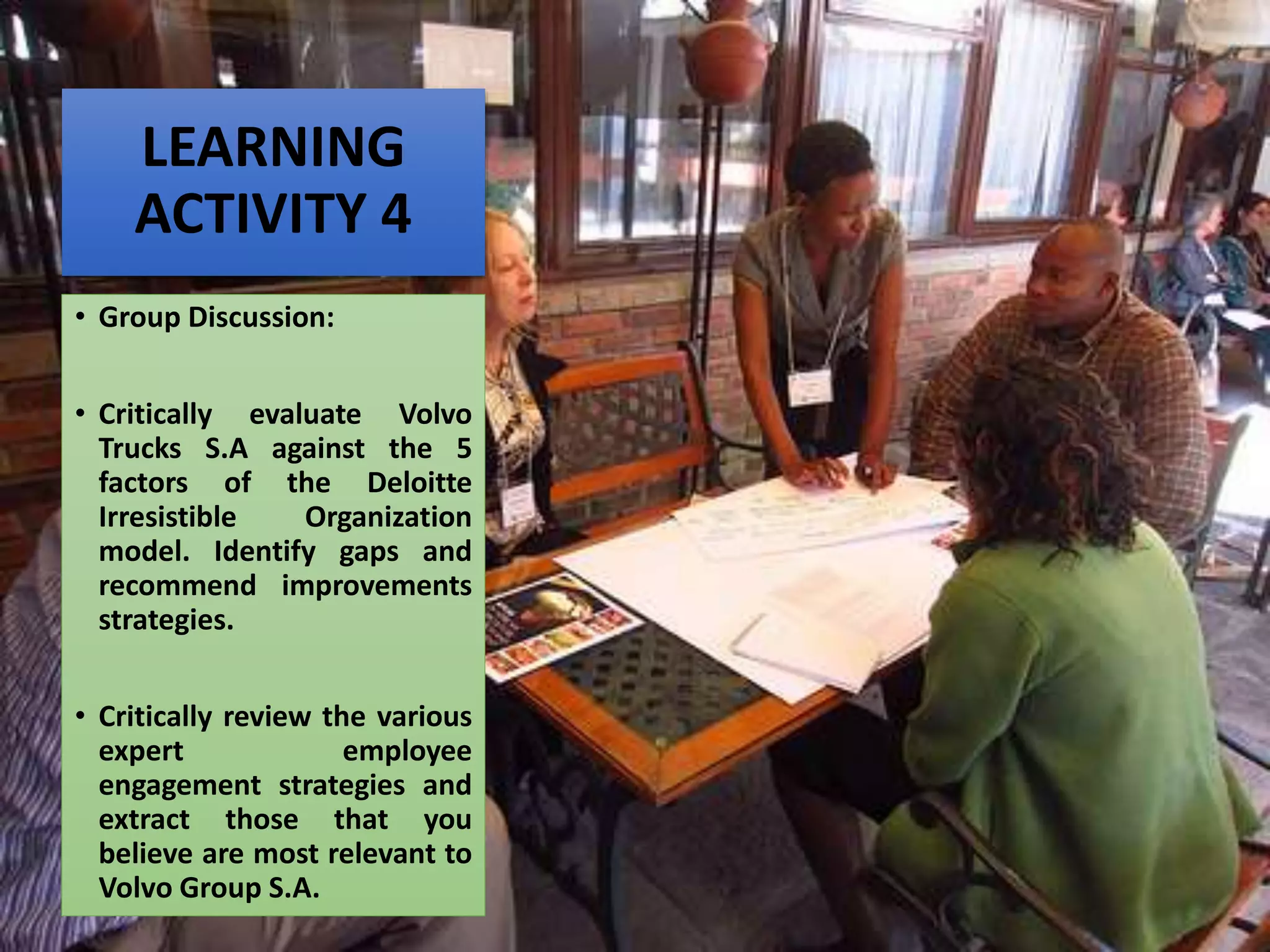 LEARNING
ACTIVITY 4
• Group Discussion:
• Critically evaluate Volvo
Trucks S.A against the 5
factors of the Deloitte
Irresistible Organization
model. Identify gaps and
recommend improvements
strategies.
• Critically review the various
expert employee
engagement strategies and
extract those that you
believe are most relevant to
Volvo Group S.A.
 
