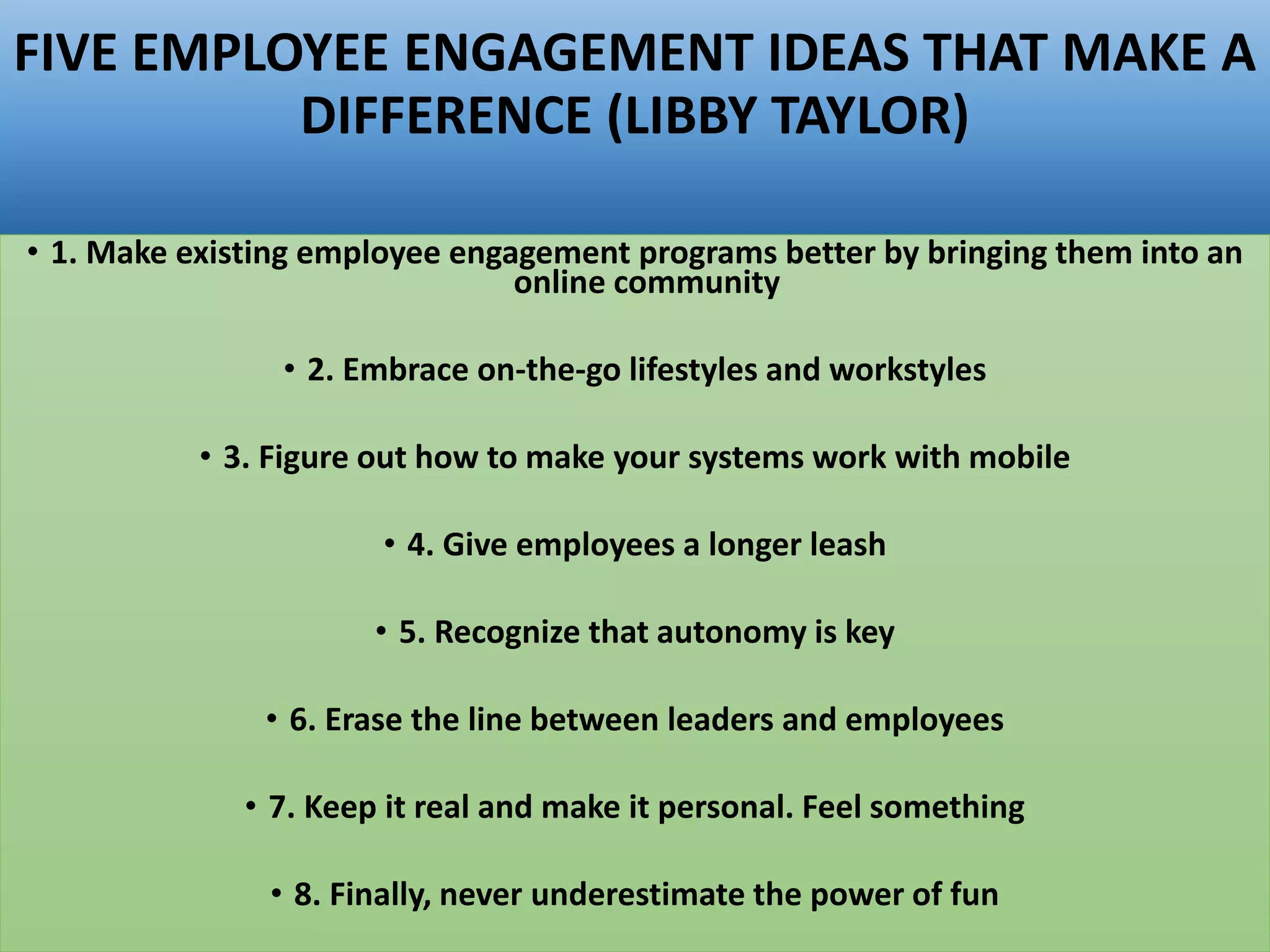 FIVE EMPLOYEE ENGAGEMENT IDEAS THAT MAKE A
DIFFERENCE (LIBBY TAYLOR)
• 1. Make existing employee engagement programs better by bringing them into an
online community
• 2. Embrace on-the-go lifestyles and workstyles
• 3. Figure out how to make your systems work with mobile
• 4. Give employees a longer leash
• 5. Recognize that autonomy is key
• 6. Erase the line between leaders and employees
• 7. Keep it real and make it personal. Feel something
• 8. Finally, never underestimate the power of fun
 