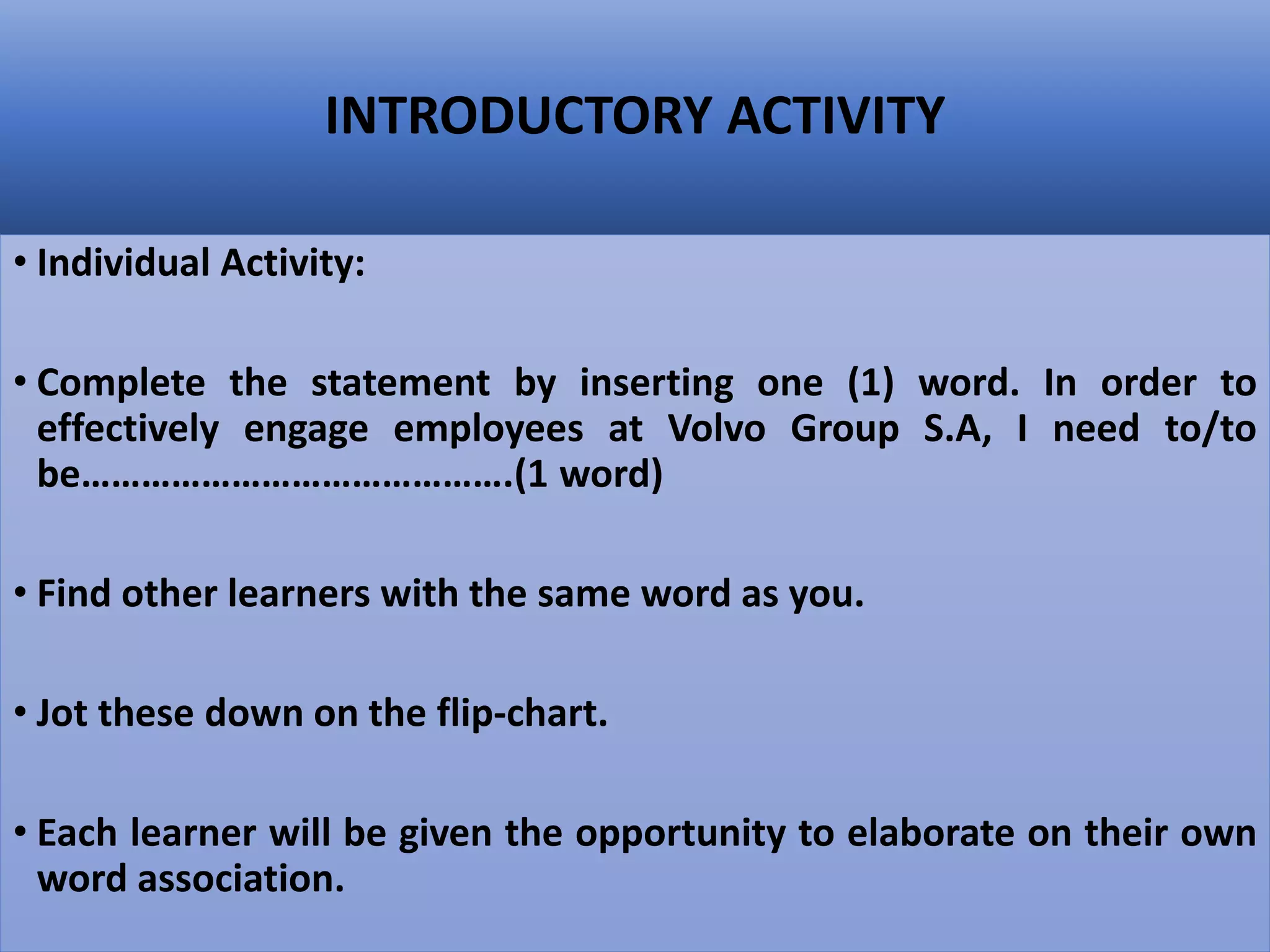INTRODUCTORY ACTIVITY
• Individual Activity:
• Complete the statement by inserting one (1) word. In order to
effectively engage employees at Volvo Group S.A, I need to/to
be…………………………………….(1 word)
• Find other learners with the same word as you.
• Jot these down on the flip-chart.
• Each learner will be given the opportunity to elaborate on their own
word association.
 