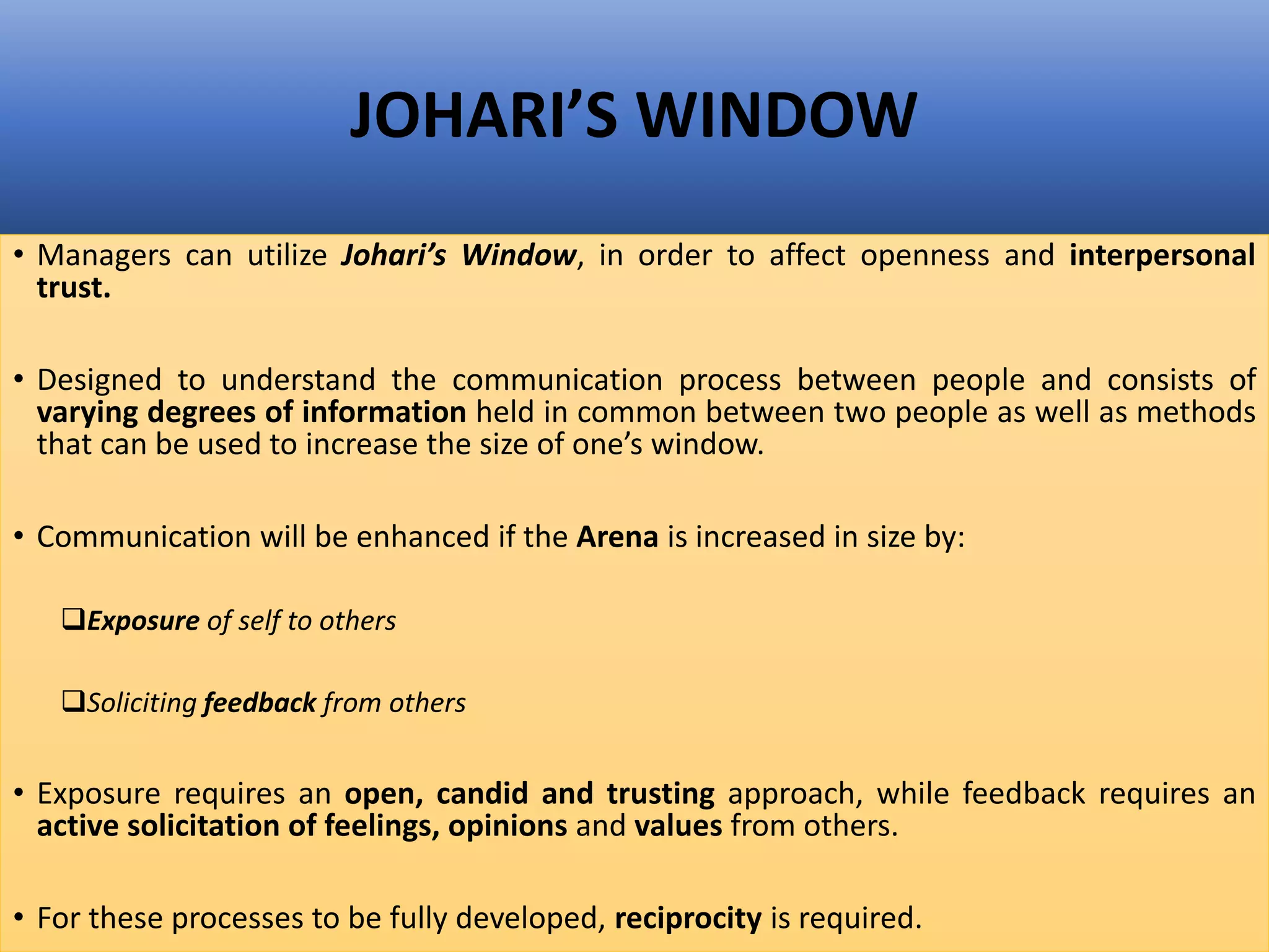JOHARI’S WINDOW
• Managers can utilize Johari’s Window, in order to affect openness and interpersonal
trust.
• Designed to understand the communication process between people and consists of
varying degrees of information held in common between two people as well as methods
that can be used to increase the size of one’s window.
• Communication will be enhanced if the Arena is increased in size by:
Exposure of self to others
Soliciting feedback from others
• Exposure requires an open, candid and trusting approach, while feedback requires an
active solicitation of feelings, opinions and values from others.
• For these processes to be fully developed, reciprocity is required.
 