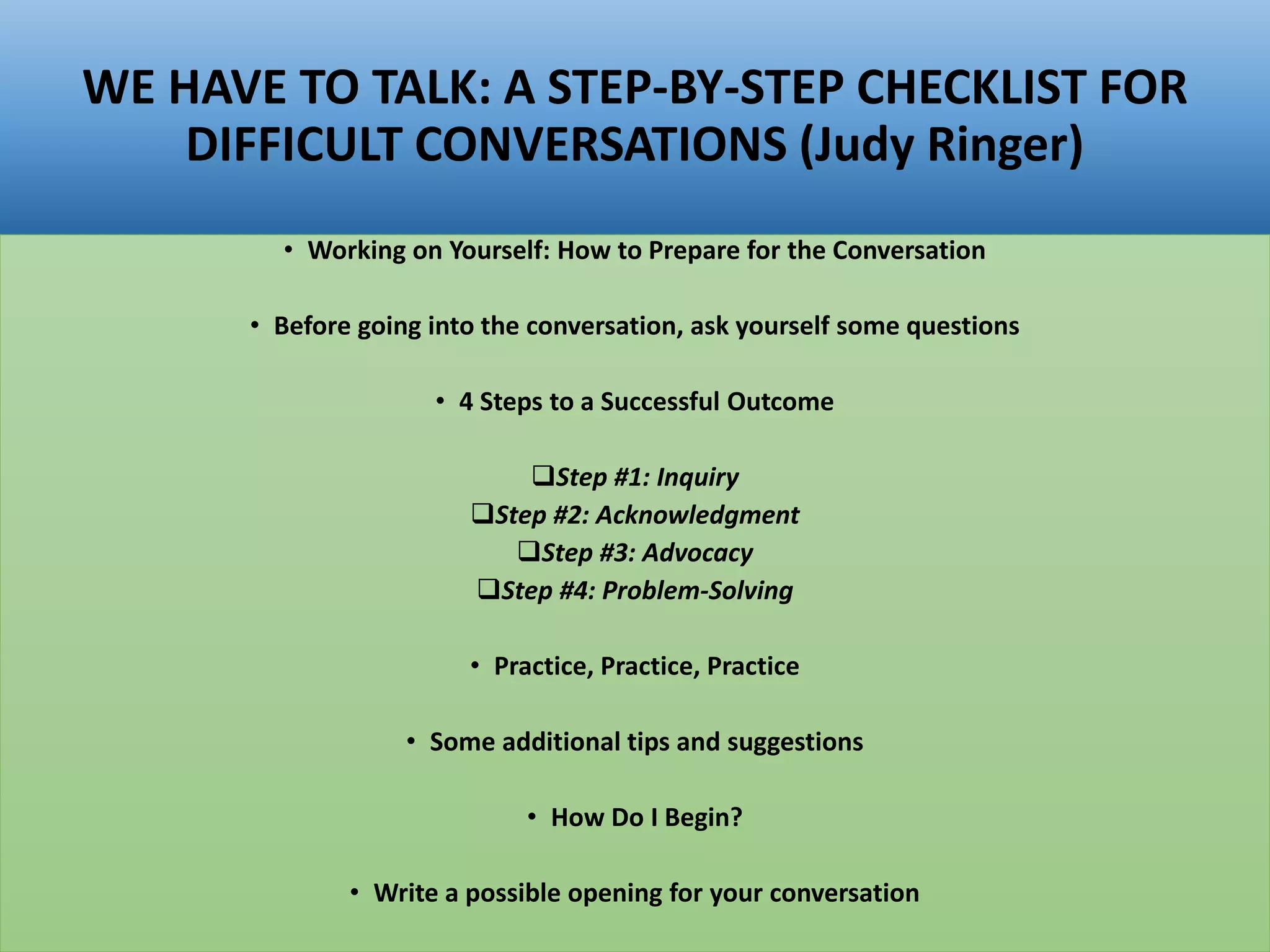 WE HAVE TO TALK: A STEP-BY-STEP CHECKLIST FOR
DIFFICULT CONVERSATIONS (Judy Ringer)
• Working on Yourself: How to Prepare for the Conversation
• Before going into the conversation, ask yourself some questions
• 4 Steps to a Successful Outcome
Step #1: Inquiry
Step #2: Acknowledgment
Step #3: Advocacy
Step #4: Problem-Solving
• Practice, Practice, Practice
• Some additional tips and suggestions
• How Do I Begin?
• Write a possible opening for your conversation
 