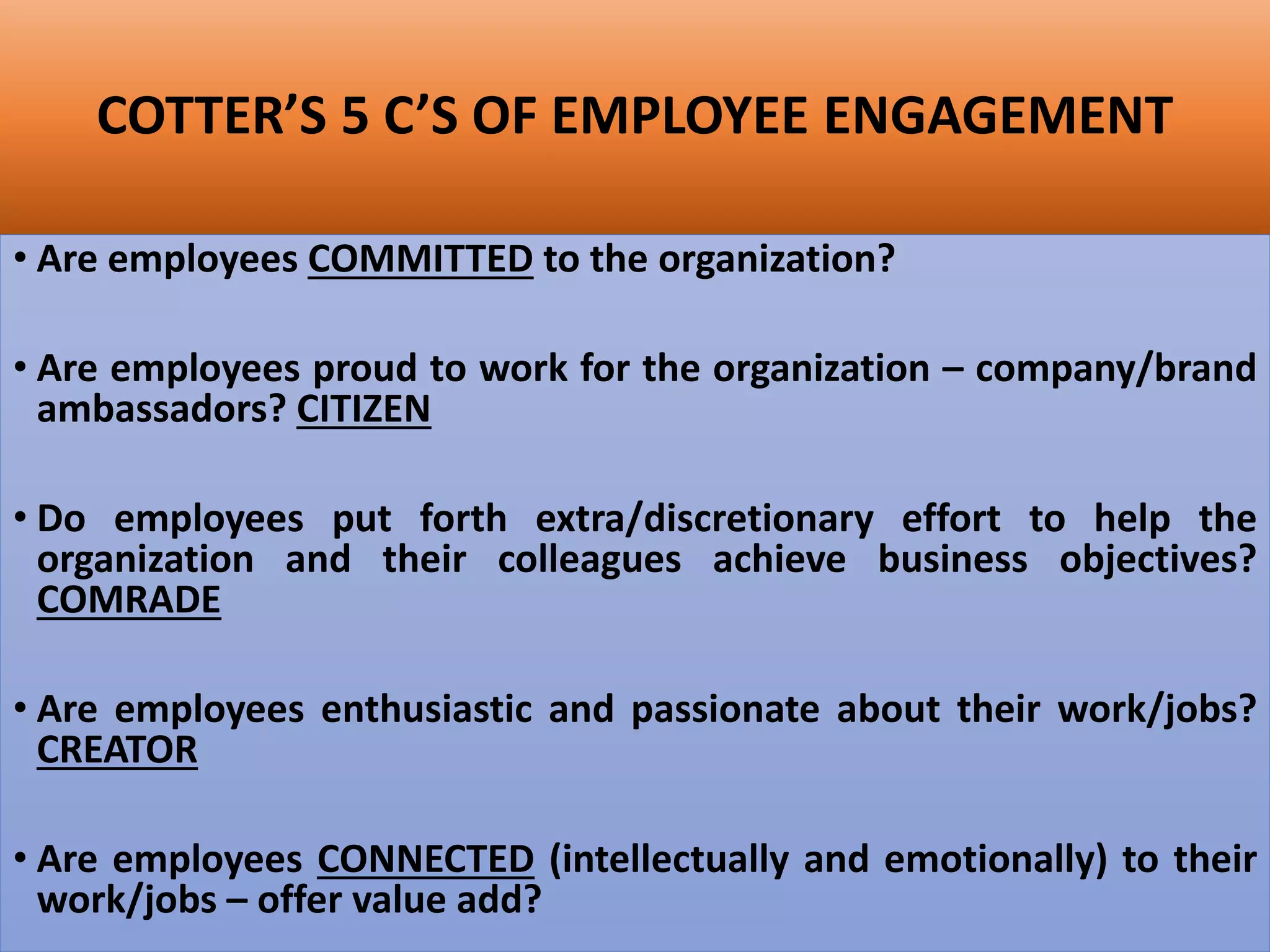 COTTER’S 5 C’S OF EMPLOYEE ENGAGEMENT
• Are employees COMMITTED to the organization?
• Are employees proud to work for the organization – company/brand
ambassadors? CITIZEN
• Do employees put forth extra/discretionary effort to help the
organization and their colleagues achieve business objectives?
COMRADE
• Are employees enthusiastic and passionate about their work/jobs?
CREATOR
• Are employees CONNECTED (intellectually and emotionally) to their
work/jobs – offer value add?
 