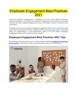 Employee Engagement Best Practices
2021
Improving employee engagement is undeniably one of the most efficient business-
boosting technique. This makes the employee engagement best practices intrinsically
important as well. Engaged employees are sure to be better in terms of efficiency and
productivity.
Therefore, there must be a proper employee engagement action plan in place that every
organization should look forward to. While the present employee engagement stats might
either be disappointing or super-satisfactory, going in for the proper employee
engagement best practices helps in every situation.
Employee Engagement Best Practices 2021 Tips
A lot of things can be done to bring in a change. Keep the following employee engagement
best practices in mind and you will end up seeing the results you’re looking for.
 