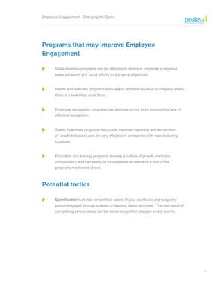 10
Employee Engagement: Changing the Game
Programs that may improve Employee
Engagement
Sales incentive programs can be effective to reinforce corporate or regional
sales behaviors and focus efforts on the same objectives.
Health and wellness programs work well to address issues in a company where
there is a sedentary work force.
Employee recognition programs can address survey input surrounding lack of
effective recognition.
Safety incentives programs help guide improved reporting and recognition
of unsafe behaviors and are very effective in companies with manufacturing
locations.
Education and training programs develop a culture of growth, minimize
complacency and can easily be incorporated as elements in any of the
programs mentioned above.
Potential tactics
Gamification fuels the competitive nature of your workforce and keeps the
person engaged through a series of learning based activities. The end-result of
completing various steps can be social recognition, badges and/or points.
 