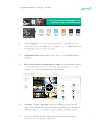 11
Employee Engagement: Changing the Game
Social recognition can be used as standalone tactic. Creating a way to let
employees be recognized, liked, etc. is a powerful tool. Who doesn’t like to see
that the people they work with value them?
Badging programs can be used as “entry” points for points-based incentive
programs.
Debit cards, gift cards, merchandise and travel can be used as stand-alone
incentives (rewarding someone for achieving a goal) or as part of a rewards
catalog that is used in an overall points-based program
Concierge services will bridge the gap of expected versus actual results.
There is nothing better than personal outreach to understand why someone is
not participating and/or to help them register, and fully utilize the program.
Other tactics include items like vacation bonuses, tuition and certification
reimbursement or health club memberships
 