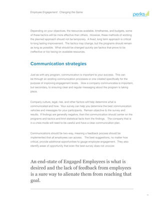 12
An end-state of Engaged Employees is what is
desired and the lack of feedback from employees
is a sure way to alienate them from reaching that
goal.
Employee Engagement: Changing the Game
Depending on your objectives, the resources available, timeframes, and budgets, some
of these tactics will be more effective than others. However, these methods of working
the planned approach should not be temporary. A fixed, long term approach is critical
to long lasting improvement. The tactics may change, but the programs should remain
as long as possible. What should be changed quickly are tactics that prove to be
ineffective or too taxing on available resources.
Communication strategies
Just as with any program, communication is important to your success. This can
be through an existing communication processes or one created specifically for the
purpose of improving engagement levels. How a company communicates is important,
but secondary, to ensuring clear and regular messaging about the program is taking
place.
Company culture, legal, risk, and other factors will help determine what is
communicated and how. Your survey can help you determine the best communication
vehicles and messages for your participants. Remain objective to the survey and
results. If findings are generally negative, then the communication should center on the
programs and tactics and limit statistical facts from the findings. The company that is
in a crisis mode will need to be careful and have a clear communication plan.
Communications should be two-way, meaning a feedback process should be
implemented that all employees can access. The best suggestions, no matter how
critical, provide additional opportunities to gauge employee engagement. They also
identify areas of opportunity that even the best survey does not uncover.
 