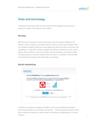 14
Employee Engagement: Changing the Game
Tools and technology
Throughout the process, there are many tools and technologies that may help you
achieve your goals. Let’s discuss a few of them.
Surveys
With the need to execute on surveys there many resources readily available on the
internet. If your company or consultant does not have a survey engine available, there
are hundreds available making the survey design and delivery process very simple, fast,
and effective. These offer a simple management interface to define the survey control
options, like timeframes, invite survey takers, real-time reporting, and question builds.
The best practice is to use the interface which the client or consultant is most familiar,
to avoid technical concerns that might deter survey takers.
Social networking
In addition to Facebook, LinkedIn and Twitter, we now have specifically developed
social business tools such as Chatter and Yammer . These tools give employees, within
their company boundaries, an internal means of sharing and collaborating on a myriad
of topics.
 