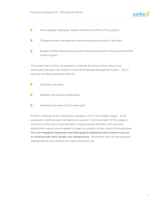 16
Employee Engagement: Changing the Game
Non-engaged employees’ apathy towards the efforts of the program.
Change-resistant management not endorsing the activities of the team.
Budget-minded financial groups with dubious assumptions on the potential ROI
of the program.
The project team should be prepared to address the issues shown above and
continually champion the merits of improved Employee Engagement scores. This is
done by providing defensible facts on:
Expected outcomes
Realistic improvement projections
Potential outcomes of the current path
Another challenge is not maintaining a program, once it has already begun. To be
successful, continual care and feeding is required. Communication of the program,
its tactics, performance improvements, ongoing survey activities, and executive
stakeholder support are all needed to keep the program on the minds of all employees.
The non-engaged employees and disengaged employees don’t need an excuse
to continue with their apathy and unhappiness. Remember, they are the company
representatives and could be your best marketing tool.
 