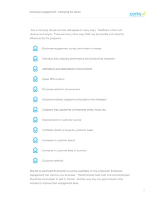 17
Employee Engagement: Changing the Game
How a company shows success will appear in many ways. Feedback is the most
obvious and simple. There are many other ways that may be directly and indirectly
influenced by the programs.
Employee engagement survey benchmark increases
Individual and company performance and productivity increases
Attendance and absenteeism improvements
Fewer HR incidents
Employee retention improvement
Employee initiated programs and projects from feedback
Company logo appearing on employee shirts, mugs, etc.
Improvements in customer service
Profitable results of projects, products, sales
Increases in customer spend
Increases in customer lines of business
Customer referrals
This list is just meant to provide you a few examples of how a focus on Employee
Engagement can improve your business. The list should build over time and employees
should be encouraged to add to the list. Another way they can get involved in the
process to improve their engagement level.
 