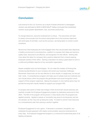 18
Employee Engagement: Changing the Game
Conclusion:
Lost revenue to the U.S. Economy as a result of losses attributed to disengaged
workers was estimated at $450 to $550 billion6
. Gallup concluded that dissatisfied
workers cause greater absenteeism, loss, and lower productivity.
To change behaviors, executive endorsement is critical. The executives will need
to clearly communicate how the actions being taken link to the business objectives
and what types of activities—such as the surveys—are being taken to correct current
conditions.
We all know that employees are most engaged when they are provided clear objectives,
a healthy environment to be productive, a platform to express their ideas and opinions,
quality tools, resources to be effective, and recognition for their efforts. Nothing tells
more about the state of a company like a positive statement from a brand-wearing
employee outside of their office. Gaining a reputation for being a great place to work is
a noble and profitable objective of any successful organization.
Assess available tools and technologies. Do not make the mistake of thinking that
introducing Gamification to your company will correct your business challenges.
Remember, these tools can be very effective to drive results in a target area, but are just
that—tools. A comprehensive program will make use of multiple tools and methods and
can include tactics within the program like gamification and social recognition which
support of their program objectives. Basing the program on one method alone may not
provide the long-term results needed to support your program ROI.
A company that wants to foster real change in their environment should seriously and
carefully consider the Employee Engagement program by dedicating resources to that
effort. The ROI of the program will be proven in many facets when the programs are
applied correctly. Applied in pieces or incorrectly may prove to be temporary and are
not advised, as they may end up being too costly. It is best to commit more resources
to a comprehensive plan than piecing a solution together.
Employee Engagement is not a game. It demands a consistent, thoughtful, and
employee-focused approach with clearly communicated, executive endorsement at
every step. An Employee Engagement program is a critical and fundamental piece of all
leading companies.
 