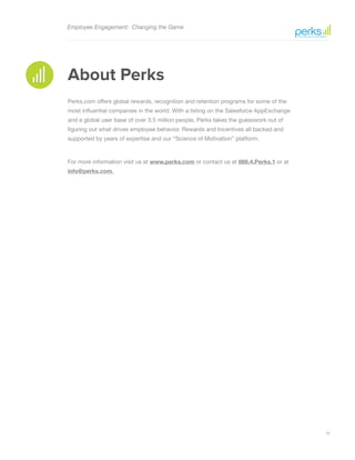 19
Employee Engagement: Changing the Game
About Perks
Perks.com offers global rewards, recognition and retention programs for some of the
most influential companies in the world. With a listing on the Salesforce AppExchange
and a global user base of over 3.5 million people, Perks takes the guesswork out of
figuring out what drives employee behavior. Rewards and Incentives all backed and
supported by years of expertise and our “Science of Motivation” platform.
For more information visit us at www.perks.com or contact us at 866.4.Perks.1 or at
info@perks.com.
 