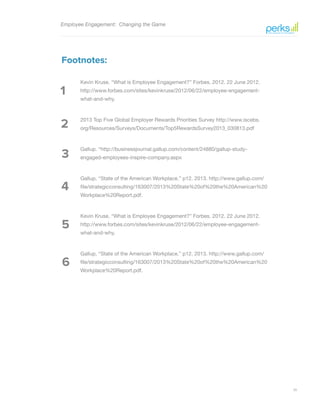 20
1
2
3
4
5
6
Employee Engagement: Changing the Game
Footnotes:
Kevin Kruse. “What is Employee Engagement?” Forbes. 2012. 22 June 2012.
http://www.forbes.com/sites/kevinkruse/2012/06/22/employee-engagement-
what-and-why.
2013 Top Five Global Employer Rewards Priorities Survey http://www.iscebs.
org/Resources/Surveys/Documents/Top5RewardsSurvey2013_030813.pdf
Gallup. “http://businessjournal.gallup.com/content/24880/gallup-study-
engaged-employees-inspire-company.aspx
Gallup. “State of the American Workplace.” p12. 2013. http://www.gallup.com/
file/strategicconsulting/163007/2013%20State%20of%20the%20American%20
Workplace%20Report.pdf.
Kevin Kruse. “What is Employee Engagement?” Forbes. 2012. 22 June 2012.
http://www.forbes.com/sites/kevinkruse/2012/06/22/employee-engagement-
what-and-why.
Gallup. “State of the American Workplace.” p12. 2013. http://www.gallup.com/
file/strategicconsulting/163007/2013%20State%20of%20the%20American%20
Workplace%20Report.pdf.
 