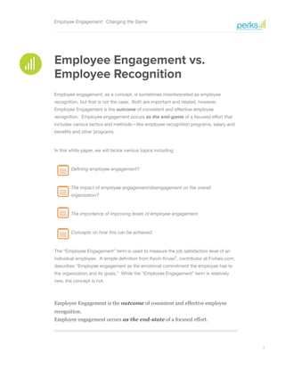 3
Employee Engagement is the outcome of consistent and effective employee
recognition.
Employee engagement occurs as the end-state of a focused effort.
Employee Engagement: Changing the Game
Employee Engagement vs.
Employee Recognition
Employee engagement, as a concept, is sometimes misinterpreted as employee
recognition, but that is not the case. Both are important and related, however,
Employee Engagement is the outcome of consistent and effective employee
recognition. Employee engagement occurs as the end-game of a focused effort that
includes various tactics and methods—like employee recognition programs, salary and
benefits and other programs.
In this white paper, we will tackle various topics including:
	 Defining employee engagement?
	 The impact of employee engagement/disengagement on the overall 		
	 organization?
	 The importance of improving levels of employee engagement
	 Concepts on how this can be achieved.
The “Employee Engagement” term is used to measure the job satisfaction level of an
individual employee. A simple definition from Kevin Kruse1
, contributor at Forbes.com,
describes “Employee engagement as the emotional commitment the employee has to
the organization and its goals.” While the “Employee Engagement” term is relatively
new, the concept is not.
 