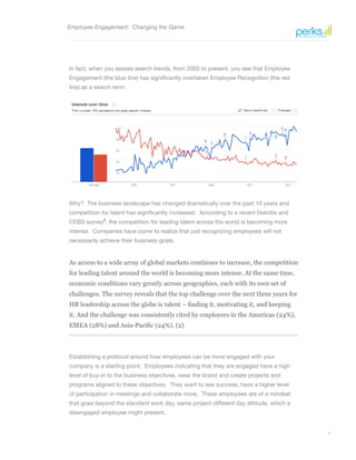 4
As access to a wide array of global markets continues to increase, the competition
for leading talent around the world is becoming more intense. At the same time,
economic conditions vary greatly across geographies, each with its own set of
challenges. The survey reveals that the top challenge over the next three years for
HR leadership across the globe is talent – finding it, motivating it, and keeping
it. And the challenge was consistently cited by employers in the Americas (24%),
EMEA (28%) and Asia-Pacific (24%). (2)
Employee Engagement: Changing the Game
In fact, when you assess search trends, from 2005 to present, you see that Employee
Engagement (the blue line) has significantly overtaken Employee Recognition (the red
line) as a search term.
Why? The business landscape has changed dramatically over the past 10 years and
competition for talent has significantly increased. According to a recent Deloitte and
CEBS survey2
, the competition for leading talent across the world is becoming more
intense. Companies have come to realize that just recognizing employees will not
necessarily achieve their business goals.
Establishing a protocol around how employees can be more engaged with your
company is a starting point. Employees indicating that they are engaged have a high
level of buy-in to the business objectives, wear the brand and create projects and
programs aligned to these objectives. They want to see success, have a higher level
of participation in meetings and collaborate more. These employees are of a mindset
that goes beyond the standard work day, same project-different day attitude, which a
disengaged employee might present.
 