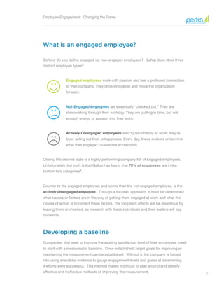 5
Employee Engagement: Changing the Game
What is an engaged employee?
So how do you define engaged vs. non-engaged employees? Gallup desc ribes three
distinct employee types3
.
Engaged employees work with passion and feel a profound connection
to their company. They drive innovation and move the organization
forward.
Not-Engaged employees are essentially “checked out.” They are
sleepwalking through their workday. They are putting in time, but not
enough energy or passion into their work.
Actively Disengaged employees aren’t just unhappy at work; they’re
busy acting out their unhappiness. Every day, these workers undermine
what their engaged co-workers accomplish.
Clearly, the desired state is a highly performing company full of Engaged employees.
Unfortunately, the truth is that Gallup has found that 70% of employees are in the
bottom two categories4
.
Counter to the engaged employee, and worse than the not-engaged employee, is the
actively disengaged employee. Through a focused approach, it must be determined
what causes or factors are in the way of getting them engaged at work and what the
course of action is to correct these factors. The long term effects will be disastrous by
leaving them unchecked, so research with these individuals and their leaders will pay
dividends.
Developing a baseline
Companies, that seek to improve the existing satisfaction level of their employees, need
to start with a measureable baseline. Once established, target goals for improving or
maintaining the measurement can be established. Without it, the company is forced
into using anecdotal evidence to gauge engagement levels and guess at determining
if efforts were successful. This method makes it difficult to plan around and identify
effective and ineffective methods of improving the measurement.
 