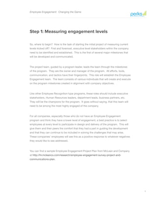 6
Employee Engagement: Changing the Game
Step 1: Measuring engagement levels
So, where to begin? How is the task of starting the initial project of measuring current
levels kicked off? First and foremost, executive level stakeholders within the company
need to be identified and established. This is the first of several major milestones that
will be developed and communicated.
The project team, guided by a program leader, leads the team through the milestones
of the program. They are the owner and manager of the program. All efforts, tools,
communication, and tactics have their fingerprints. This role will establish the Employee
Engagement team. The team consists of various individuals that will create and execute
on the program milestones created in alignment with company objectives.
Like other Employee Recognition type programs, these roles should include executive
stakeholders, Human Resources leaders, department leads, business partners, etc.
They will be the champions for the program. It goes without saying, that this team will
need to be among the most highly engaged of the company.
For all companies, especially those who do not have an Employee Engagement
program and think they have a lower level of engagement, a best practice is to select
employees at every level to participate in design and delivery of the program. This will
give them and their peers the comfort that they had a part in guiding the development
and that they can continue to be included in solving the challenges that may arise.
These companies’ employees will see this as a positive response to whatever negatives
they would like to see addressed.
You can find a sample Employee Engagement Project Plan from McLean and Company
at http://hr.mcleanco.com/research/employee-engagement-survey-project-and-
communications-plan.
 